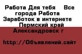 Работа Для тебя  - Все города Работа » Заработок в интернете   . Пермский край,Александровск г.